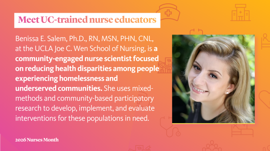 Graphic with an orange gradient with nursing icons reading Meet UC-trained nurse educators and text about Benissa E. Salem, Ph.D., RN, MSN, PHN, CNL, at the UCLA Joe C. Wen School of Nursing, a community-engaged nurse scientist focused on reducing health disparities among people experiencing homelessness and underserved communities. She uses mixed-methods and community-based participatory research to develop, implement, and evaluate interventions for these populations in need.